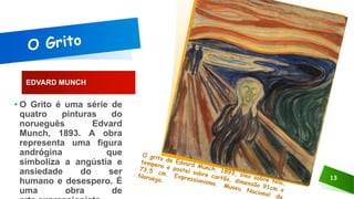 EDVARD MUNCH
13
• O Grito é uma série de
quatro pinturas do
norueguês Edvard
Munch, 1893. A obra
representa uma figura
andrógina que
simboliza a angústia e
ansiedade do ser
humano e desespero. É
uma obra de
 