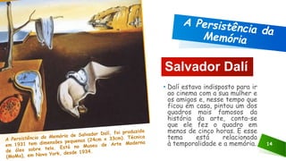 14
Salvador Dalí
• Dalí estava indisposto para ir
ao cinema com a sua mulher e
os amigos e, nesse tempo que
ficou em casa, pintou um dos
quadros mais famosos da
história da arte, conta-se
que ele fez o quadro em
menos de cinco horas. E esse
tema está relacionada
à temporalidade e a memória.
 