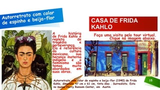 A história
de Frida Kahlo é
repleta de
tragédia e
perseverança.
Ela é referência
da cultura
mexicana, sua
herança materna
indígena e o
feminismo são
temas muito
abordados em
suas obras.
Autorretrato com colar de espinho e beija-flor (1940) de Frida
Kahlo, dimensão 47 cm x 61 cm, tinta óleo . Surrealista. Esta
no museu Harry Ransom Center, em Austin.
15
Faça uma visita pelo tour virtual.
Clique na imagem abaixo.
CASA DE FRIDA
KAHLO
 