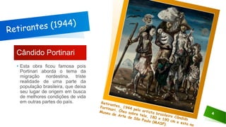 Cândido Portinari
• Esta obra ficou famosa pois
Portinari aborda o tema da
migração nordestina, triste
realidade de uma parte da
população brasileira, que deixa
seu lugar de origem em busca
de melhores condições de vida
em outras partes do país.
4
 