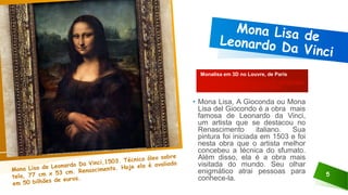 5
Monalisa em 3D no Louvre, de Paris
https://olhardigital.com.br/2019/10/25/video
s/monalisa-em-3d-no-louvre-de-p
• Mona Lisa, A Gioconda ou Mona
Lisa del Giocondo é a obra mais
famosa de Leonardo da Vinci,
um artista que se destacou no
Renascimento italiano. Sua
pintura foi iniciada em 1503 e foi
nesta obra que o artista melhor
concebeu a técnica do sfumato.
Além disso, ela é a obra mais
visitada do mundo. Seu olhar
enigmático atrai pessoas para
conhece-la.
 