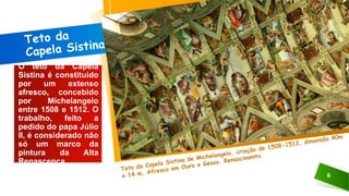 6
O teto da Capela
Sistina é constituído
por um extenso
afresco, concebido
por Michelangelo
entre 1508 e 1512. O
trabalho, feito a
pedido do papa Júlio
II, é considerado não
só um marco da
pintura da Alta
Renascença.
 