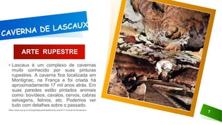 ARTE RUPESTRE
• Lascaux é um complexo de cavernas
muito conhecido por suas pinturas
rupestres. A caverna fica localizada em
Montignac, na França e foi criada há
aproximadamente 17 mil anos atrás. Em
suas paredes estão pintados animais
como: bovídeos, cavalos, cervos, cabras
selvagens, felinos, etc. Podemos ver
tudo com detalhes sobre o passado.
https://www.cp2.g12.br/blog/labtijuca2/trabalhos-6o-ano/2017-2/caverna-de-lascaux/
7
 