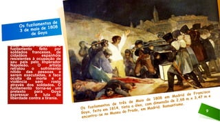 9
Esse quadro representa o
fuzilamento feito por
soldados franceses, de
cidadãos espanhóis
resistentes à ocupação de
seu país pelo Imperador
Napoleão. O artista
retratou o sofrimento
nítido das pessoas a
serem executadas, a face
oculta da morte e a
violência sem rosto
através dos soldados. O
fuzilamento torna-se um
pretexto para Goya
expressar a luta da
liberdade contra a tirania.
 