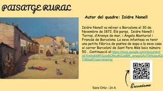 Autor del quadre: Isidre Nonell
Isidre Nonell va néixer a Barcelona el 30 de
Novembre de 1872. Els pares, Isidre Nonell i
Torras, d’Arenys de mar, i Àngela Monturiol i
Francàs de Barcelona. La seva infantesa va tenir
una petita fàbrica de pastes de sopa a la seva casa
al carrer Barceloní de Sant Pere Més baix número
50… Continuació al:https://docs.google.com/document
/d/1h4AdhMP3Uw9iORiuIKGJdBR_pmpgGAvTW9JwufGU
7rM/edit?usp=sharing
PAISATGE RURAL
Sara Ortiz - 2n A
 