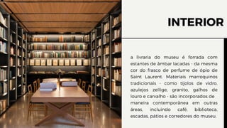 INTERIOR
a livraria do museu é forrada com
estantes de âmbar lacadas - da mesma
cor do frasco de perfume de ópio de
Saint Laurent. Materiais marroquinos
tradicionais - como tijolos de vidro,
azulejos zellige, granito, galhos de
louro e carvalho - são incorporados de
maneira contemporânea em outras
áreas, incluindo café, biblioteca,
escadas, pátios e corredores do museu.
 