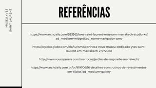 REFERÊNCIAS
https://www.archdaily.com/925363/yves-saint-laurent-museum-marrakech-studio-ko?
ad_medium=widget&ad_name=navigation-prev
https://oglobo.globo.com/ela/turismo/conheca-novo-museu-dedicado-yves-saint-
laurent-em-marrakech-21972068
http://www.vounajanela.com/marrocos/jardim-de-majorelle-marrakech/
https://www.archdaily.com.br/br/919706/16-detalhes-construtivos-de-revestimentos-
em-tijolos?ad_medium=gallery
M
U
S
E
U
Y
V
E
S
S
A
I
N
T
L
A
U
R
E
N
T
 