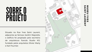 Situado na Rue Yves Saint Laurent,
adjacente ao famoso Jardim Majorelle,
o edifício foi projetado pelo escritório
de arquitetura francês Studio KO,
fundado pelos arquitetos Olivier Marty
e Karl Fournier.
M
U
S
E
U
Y
V
E
S
S
A
I
N
T
L
A
U
R
E
N
T
SOBRE O
PROJETO
 