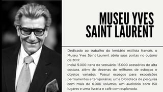 MUSEU YVES
SAINT LAURENT
Dedicado ao trabalho do lendário estilista francês, o
Museu Yves Saint Laurent abriu suas portas no outono
de 2017.
Inclui 5.000 itens de vestuário, 15.000 acessórios de alta
costura, além de dezenas de milhares de esboços e
objetos variados. Possui espaços para exposições
permanentes e temporárias, uma biblioteca de pesquisa
com mais de 6.000 volumes, um auditório com 150
lugares e uma livraria e café com esplanada.
 