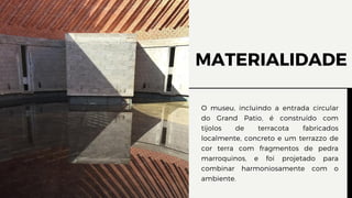 MATERIALIDADE
O museu, incluindo a entrada circular
do Grand Patio, é construído com
tijolos de terracota fabricados
localmente, concreto e um terrazzo de
cor terra com fragmentos de pedra
marroquinos, e foi projetado para
combinar harmoniosamente com o
ambiente.
 