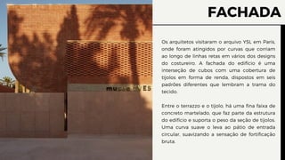 FACHADA
Os arquitetos visitaram o arquivo YSL em Paris,
onde foram atingidos por curvas que corriam
ao longo de linhas retas em vários dos designs
do costureiro. A fachada do edifício é uma
interseção de cubos com uma cobertura de
tijolos em forma de renda, dispostos em seis
padrões diferentes que lembram a trama do
tecido.
Entre o terrazzo e o tijolo, há uma fina faixa de
concreto martelado, que faz parte da estrutura
do edifício e suporta o peso da seção de tijolos.
Uma curva suave o leva ao pátio de entrada
circular, suavizando a sensação de fortificação
bruta.
 