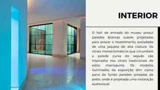 INTERIOR
O hall de entrada do museu possui
paredes brancas suaves projetadas
para evocar o revestimento aveludado
de uma jaqueta de alta costura. Os
vitrais monocromáticos que circundam
a parede curva do saguão são
inspirados nos vitrais tradicionais de
estilo marroquino. Os modelos
iluminados da exposição têm como
pano de fundo paredes pintadas de
preto, onde é projetada uma instalação
audiovisual.
 