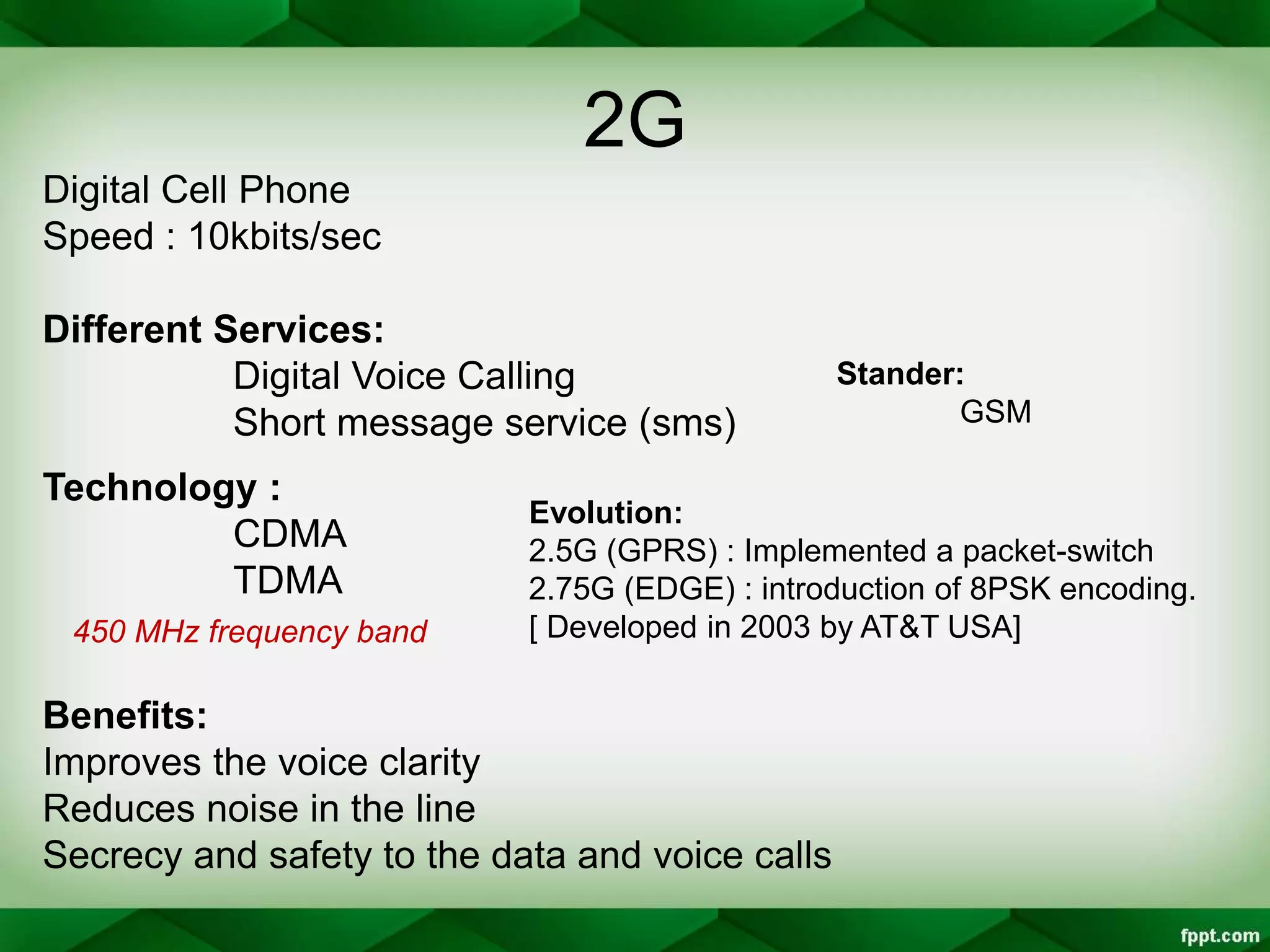 2G
Digital Cell Phone
Speed : 10kbits/sec
Different Services:
Digital Voice Calling
Short message service (sms)
Technology :
CDMA
TDMA
Benefits:
Improves the voice clarity
Reduces noise in the line
Secrecy and safety to the data and voice calls
Evolution:
2.5G (GPRS) : Implemented a packet-switch
2.75G (EDGE) : introduction of 8PSK encoding.
[ Developed in 2003 by AT&T USA]450 MHz frequency band
Stander:
GSM
 