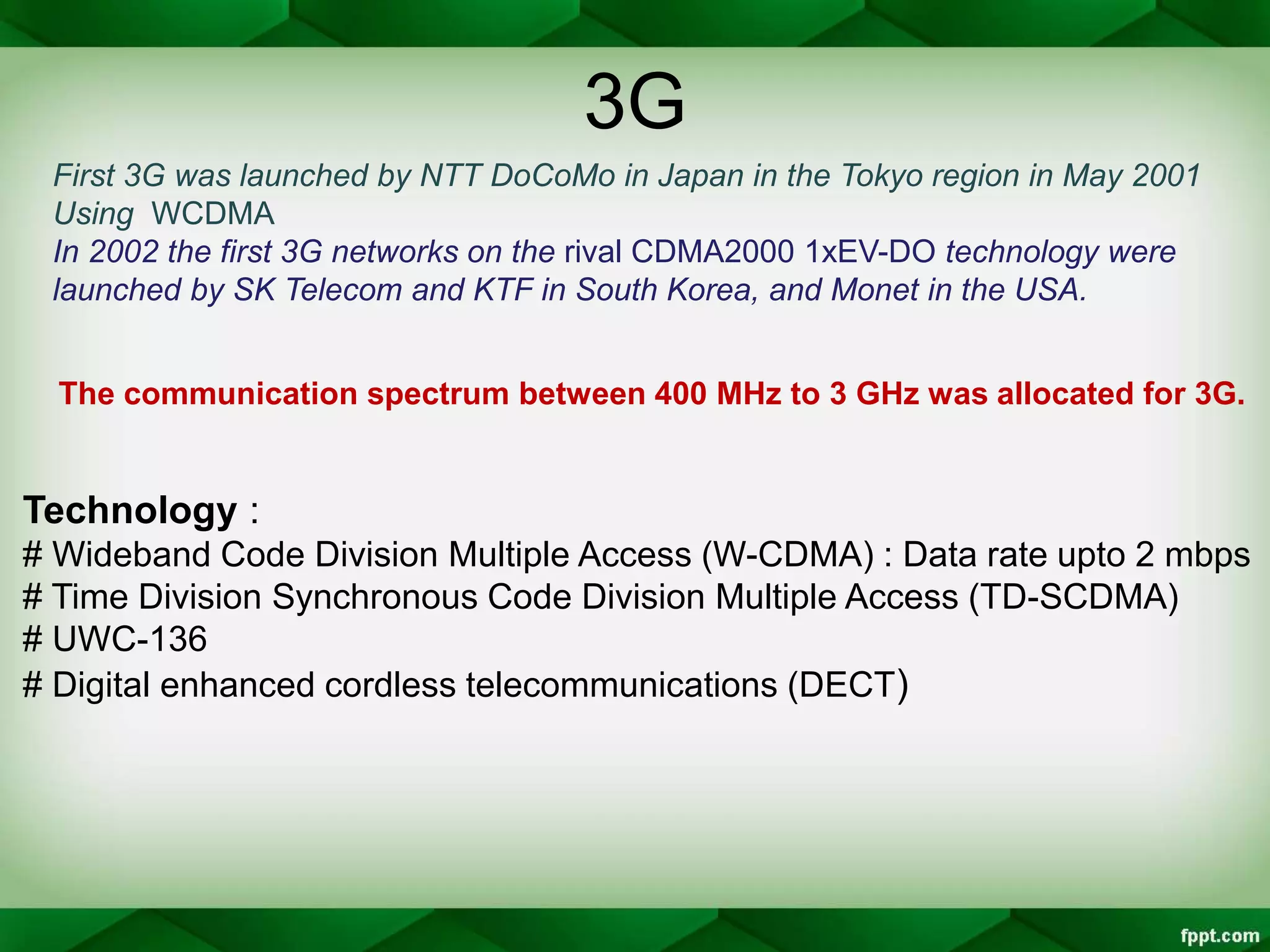 3G
First 3G was launched by NTT DoCoMo in Japan in the Tokyo region in May 2001
Using WCDMA
In 2002 the first 3G networks on the rival CDMA2000 1xEV-DO technology were
launched by SK Telecom and KTF in South Korea, and Monet in the USA.
The communication spectrum between 400 MHz to 3 GHz was allocated for 3G.
Technology :
# Wideband Code Division Multiple Access (W-CDMA) : Data rate upto 2 mbps
# Time Division Synchronous Code Division Multiple Access (TD-SCDMA)
# UWC-136
# Digital enhanced cordless telecommunications (DECT)
 