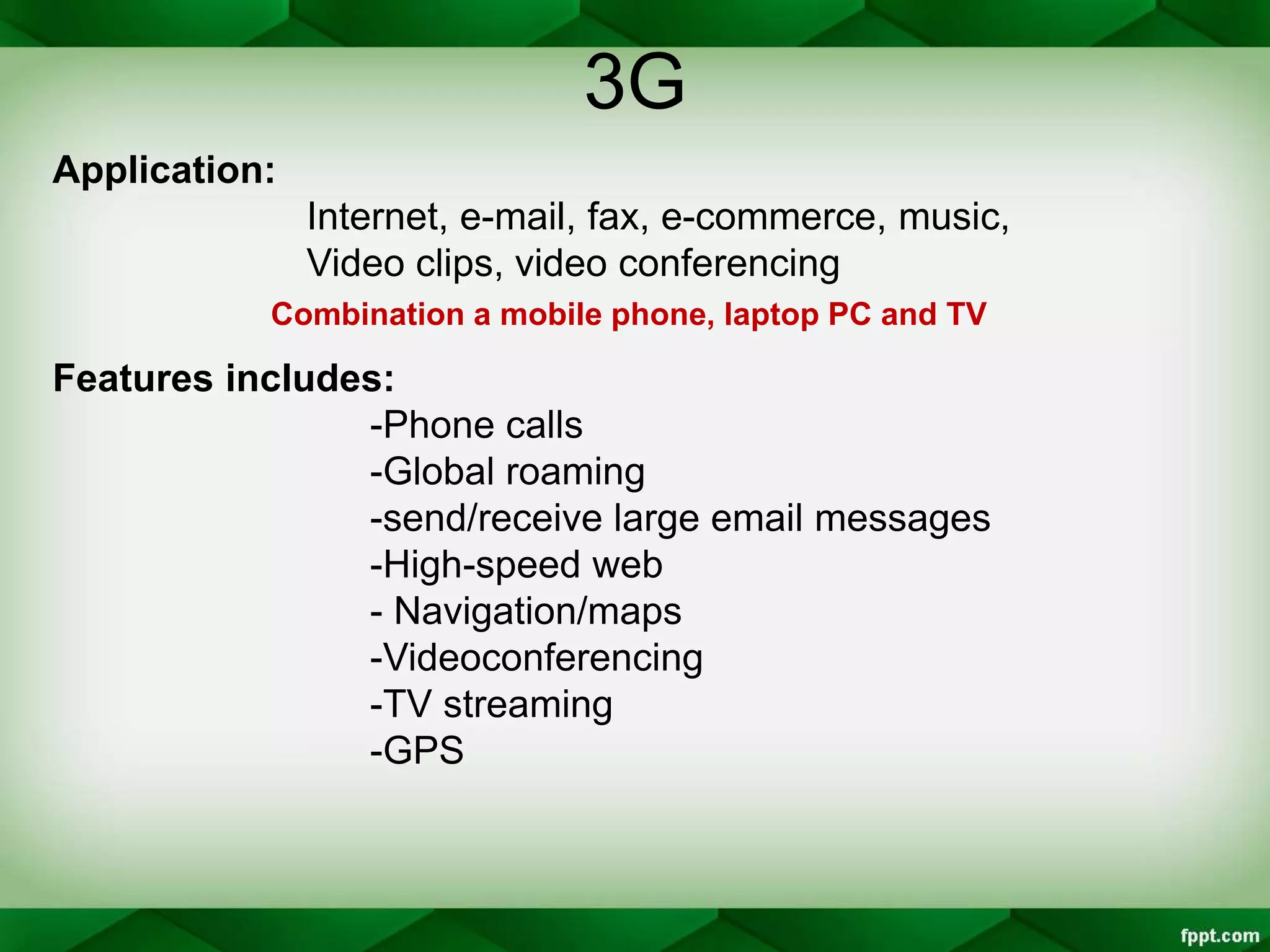 3G
Application:
Internet, e-mail, fax, e-commerce, music,
Video clips, video conferencing
Combination a mobile phone, laptop PC and TV
Features includes:
-Phone calls
-Global roaming
-send/receive large email messages
-High-speed web
- Navigation/maps
-Videoconferencing
-TV streaming
-GPS
 