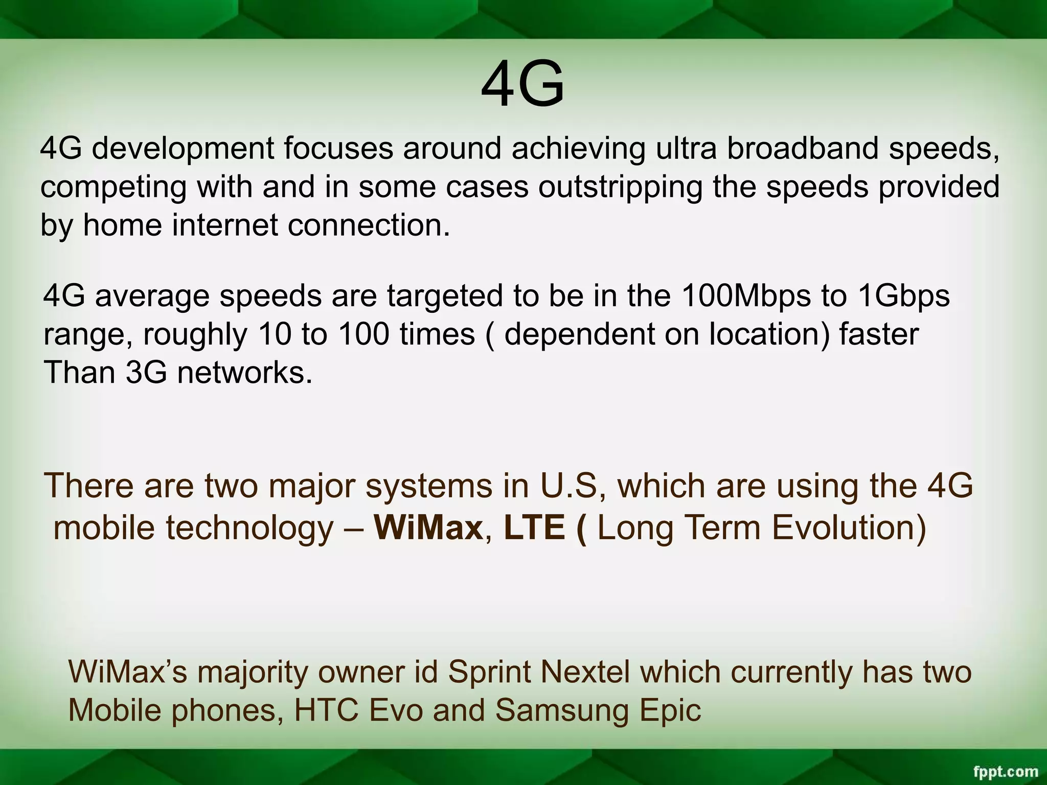 4G
4G development focuses around achieving ultra broadband speeds,
competing with and in some cases outstripping the speeds provided
by home internet connection.
4G average speeds are targeted to be in the 100Mbps to 1Gbps
range, roughly 10 to 100 times ( dependent on location) faster
Than 3G networks.
There are two major systems in U.S, which are using the 4G
mobile technology – WiMax, LTE ( Long Term Evolution)
WiMax’s majority owner id Sprint Nextel which currently has two
Mobile phones, HTC Evo and Samsung Epic
 