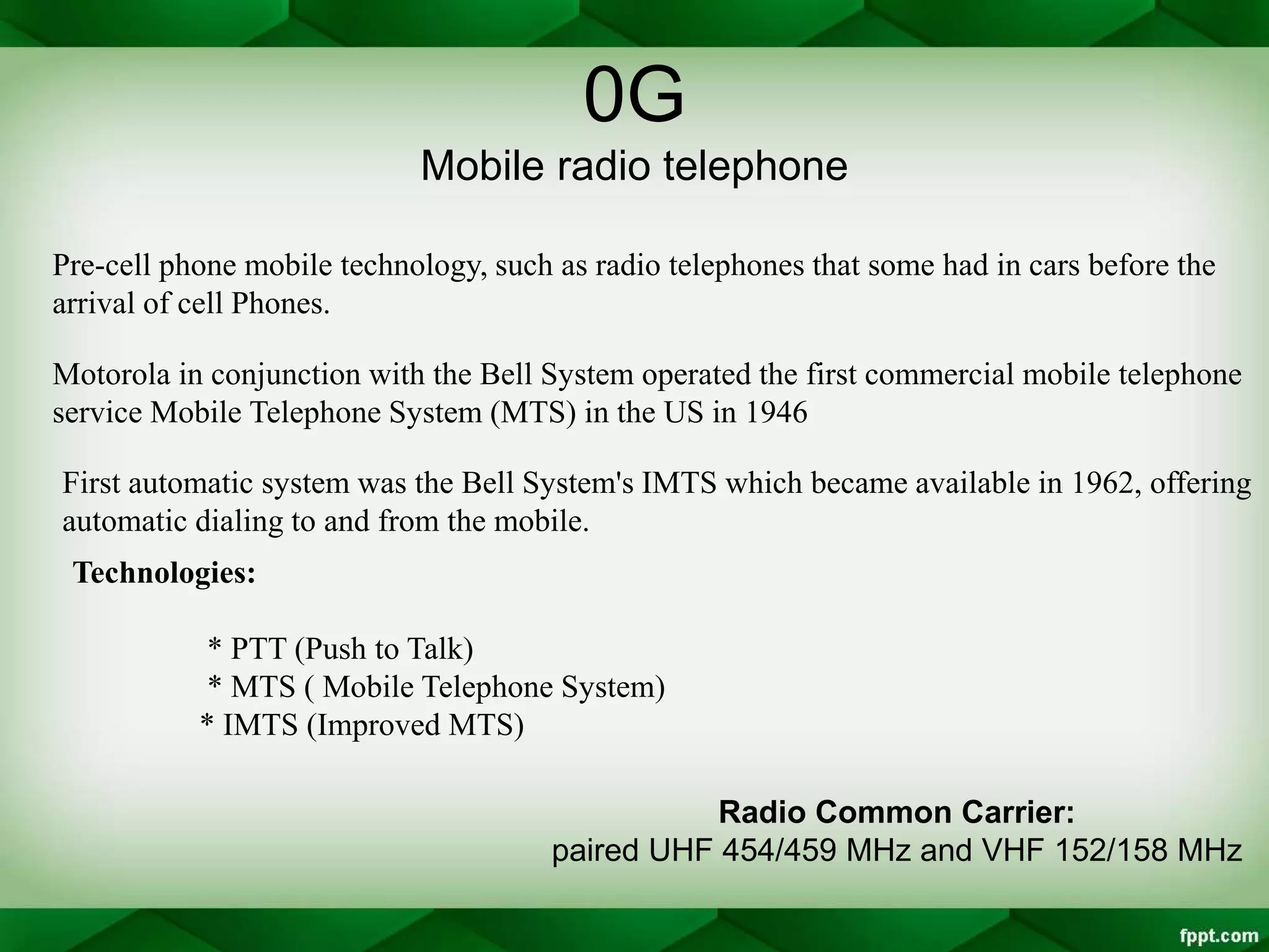 0G
Mobile radio telephone
Pre-cell phone mobile technology, such as radio telephones that some had in cars before the
arrival of cell Phones.
Motorola in conjunction with the Bell System operated the first commercial mobile telephone
service Mobile Telephone System (MTS) in the US in 1946
First automatic system was the Bell System's IMTS which became available in 1962, offering
automatic dialing to and from the mobile.
Technologies:
* PTT (Push to Talk)
* MTS ( Mobile Telephone System)
* IMTS (Improved MTS)
Radio Common Carrier:
paired UHF 454/459 MHz and VHF 152/158 MHz
 