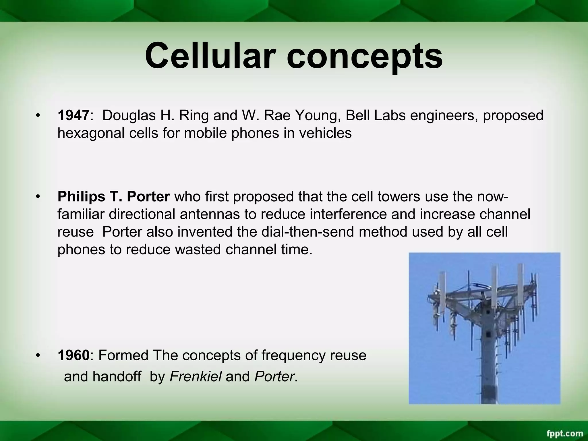 Cellular concepts
• 1947: Douglas H. Ring and W. Rae Young, Bell Labs engineers, proposed
hexagonal cells for mobile phones in vehicles
• Philips T. Porter who first proposed that the cell towers use the now-
familiar directional antennas to reduce interference and increase channel
reuse Porter also invented the dial-then-send method used by all cell
phones to reduce wasted channel time.
• 1960: Formed The concepts of frequency reuse
and handoff by Frenkiel and Porter.
 