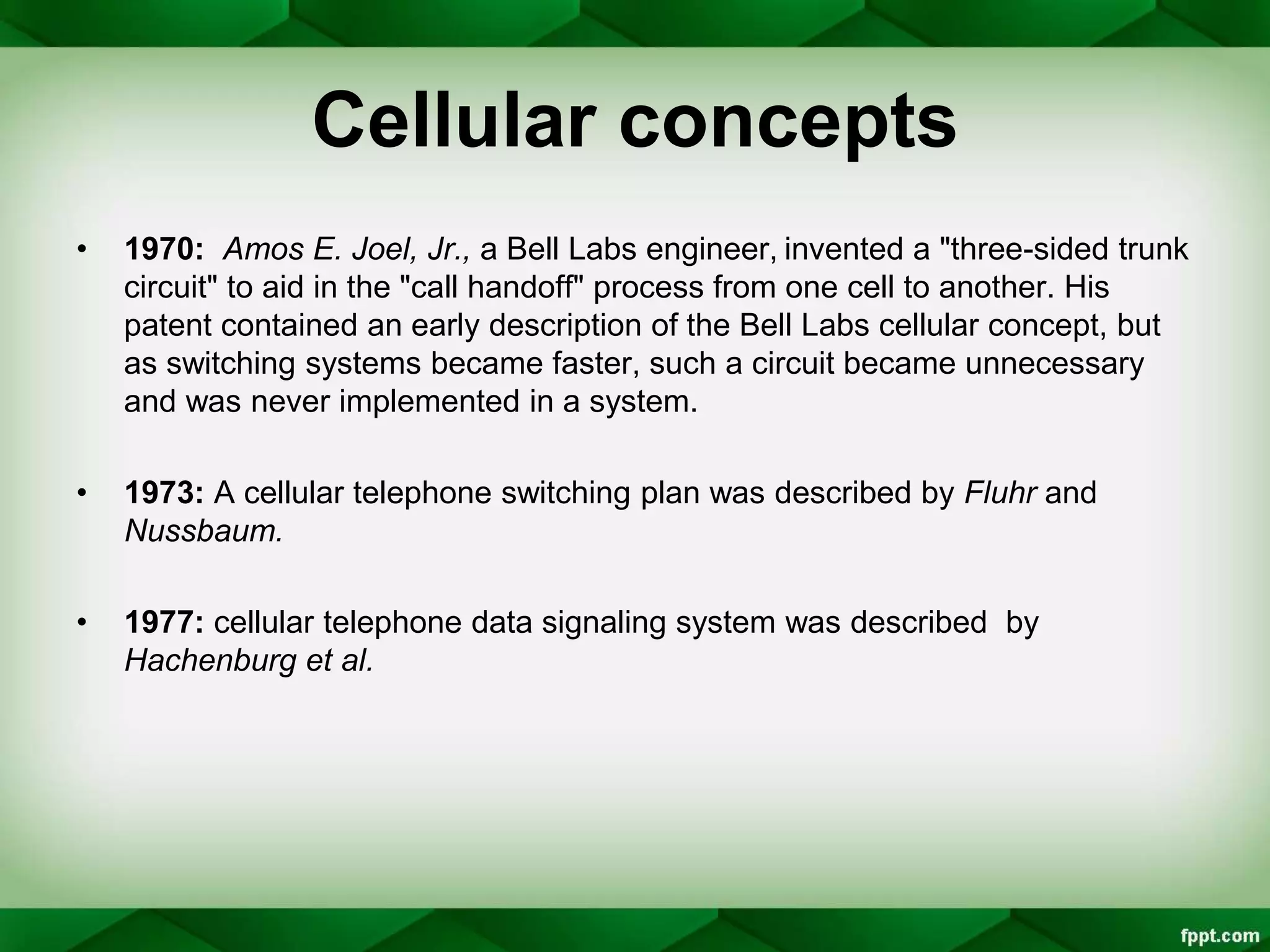 Cellular concepts
• 1970: Amos E. Joel, Jr., a Bell Labs engineer, invented a "three-sided trunk
circuit" to aid in the "call handoff" process from one cell to another. His
patent contained an early description of the Bell Labs cellular concept, but
as switching systems became faster, such a circuit became unnecessary
and was never implemented in a system.
• 1973: A cellular telephone switching plan was described by Fluhr and
Nussbaum.
• 1977: cellular telephone data signaling system was described by
Hachenburg et al.
 