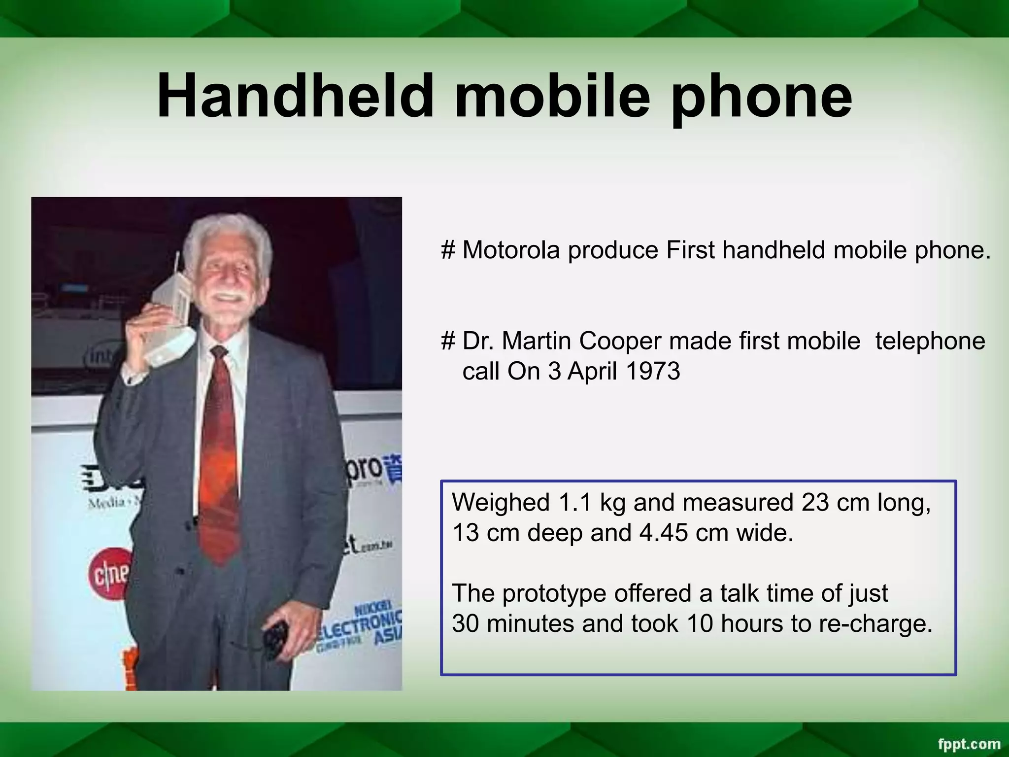 Handheld mobile phone
# Motorola produce First handheld mobile phone.
# Dr. Martin Cooper made first mobile telephone
call On 3 April 1973
Weighed 1.1 kg and measured 23 cm long,
13 cm deep and 4.45 cm wide.
The prototype offered a talk time of just
30 minutes and took 10 hours to re-charge.
 