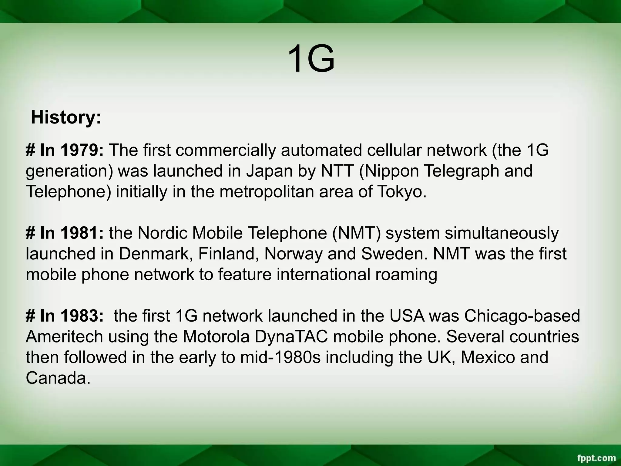 1G
# In 1979: The first commercially automated cellular network (the 1G
generation) was launched in Japan by NTT (Nippon Telegraph and
Telephone) initially in the metropolitan area of Tokyo.
# In 1981: the Nordic Mobile Telephone (NMT) system simultaneously
launched in Denmark, Finland, Norway and Sweden. NMT was the first
mobile phone network to feature international roaming
# In 1983: the first 1G network launched in the USA was Chicago-based
Ameritech using the Motorola DynaTAC mobile phone. Several countries
then followed in the early to mid-1980s including the UK, Mexico and
Canada.
History:
 