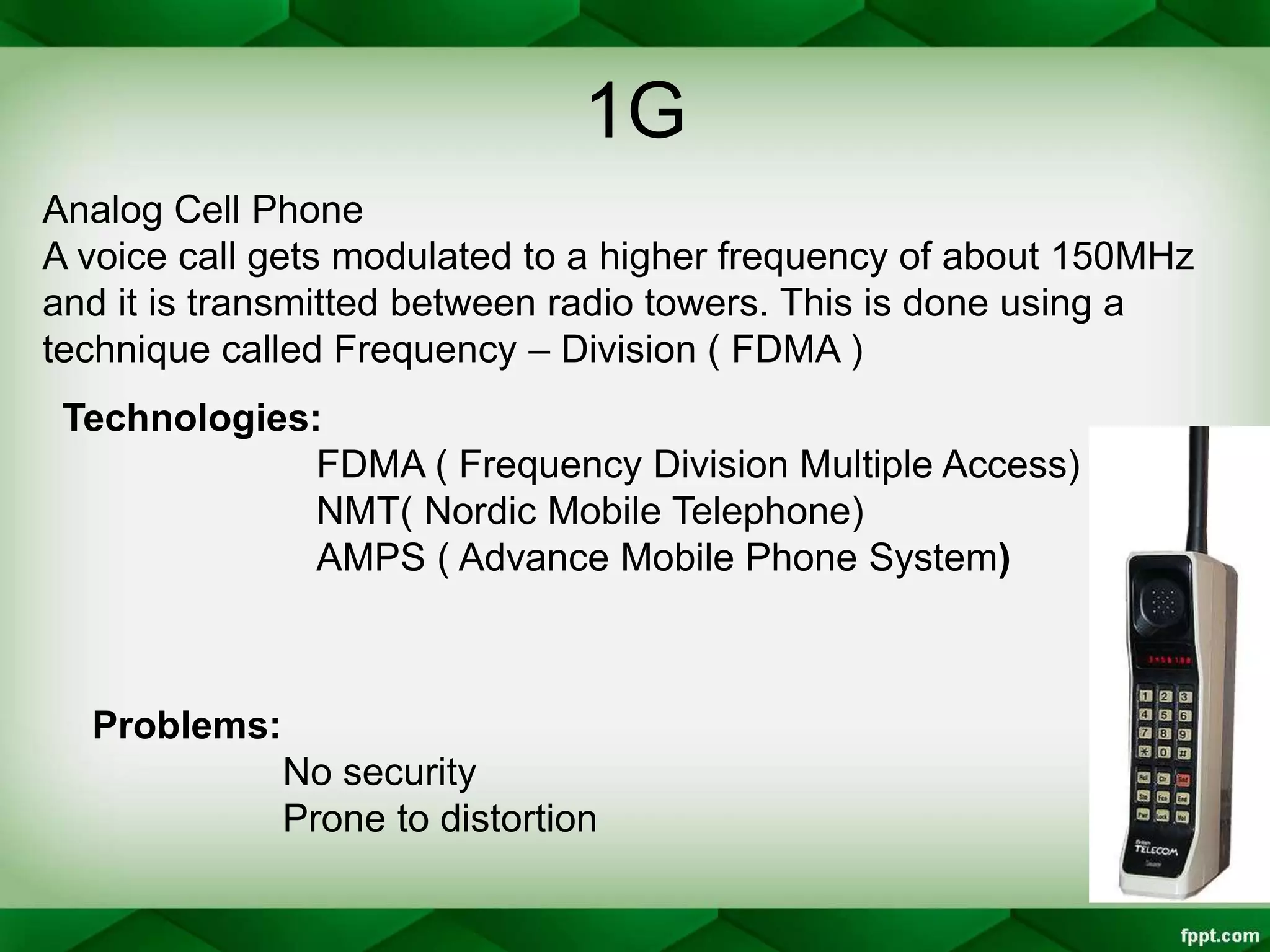 1G
Analog Cell Phone
A voice call gets modulated to a higher frequency of about 150MHz
and it is transmitted between radio towers. This is done using a
technique called Frequency – Division ( FDMA )
Technologies:
FDMA ( Frequency Division Multiple Access)
NMT( Nordic Mobile Telephone)
AMPS ( Advance Mobile Phone System)
Problems:
No security
Prone to distortion
 