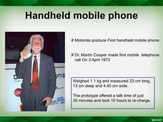 Handheld mobile phone
# Motorola produce First handheld mobile phone.
# Dr. Martin Cooper made first mobile telephone
call...