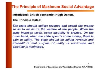 1
Department of Economics and Foundation Course, R.A.P.C.C.E.
The Principle of Maximum Social Advantage
Introduced: British economist Hugh Dalton.
The Principle states:
The state should collect revenue and spend the money
so as to maximize the welfare of the people. When the
state imposes taxes, some disutility is created. On the
other hand, when the state spends some money, there is
gain in utility. The state should so adjust revenue and
expenditure that surplus of utility is maximised and
disutility is minimised.
 