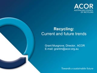 Recycling:
Current and future trends

 Grant Musgrove, Director, ACOR
 E-mail: grantm@acor.org.au
 