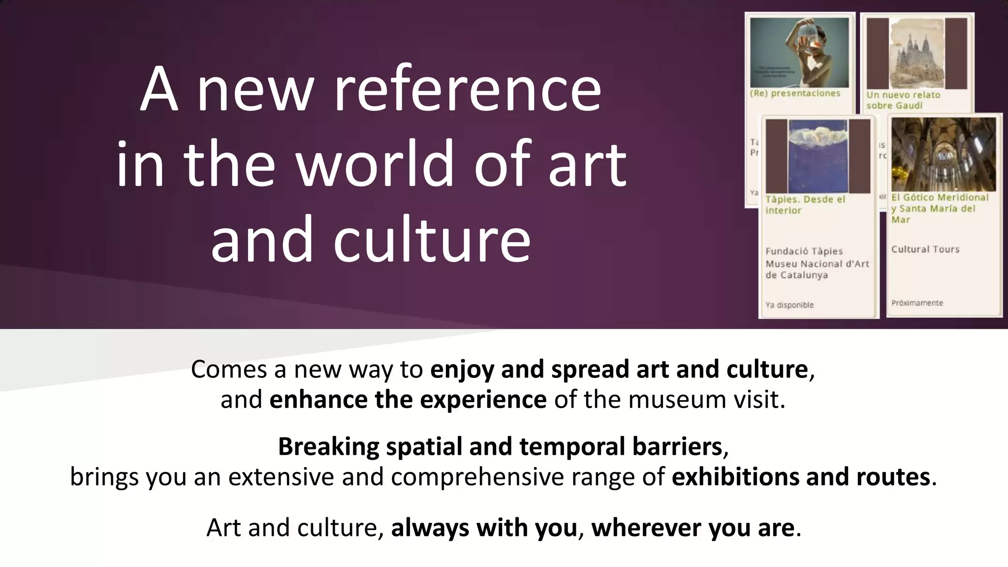 A new reference
in the world of art
and culture
Comes a new way to enjoy and spread art and culture,
and enhance the experience of the museum visit.

Breaking spatial and temporal barriers,
brings you an extensive and comprehensive range of exhibitions and routes.
Art and culture, always with you, wherever you are.

 