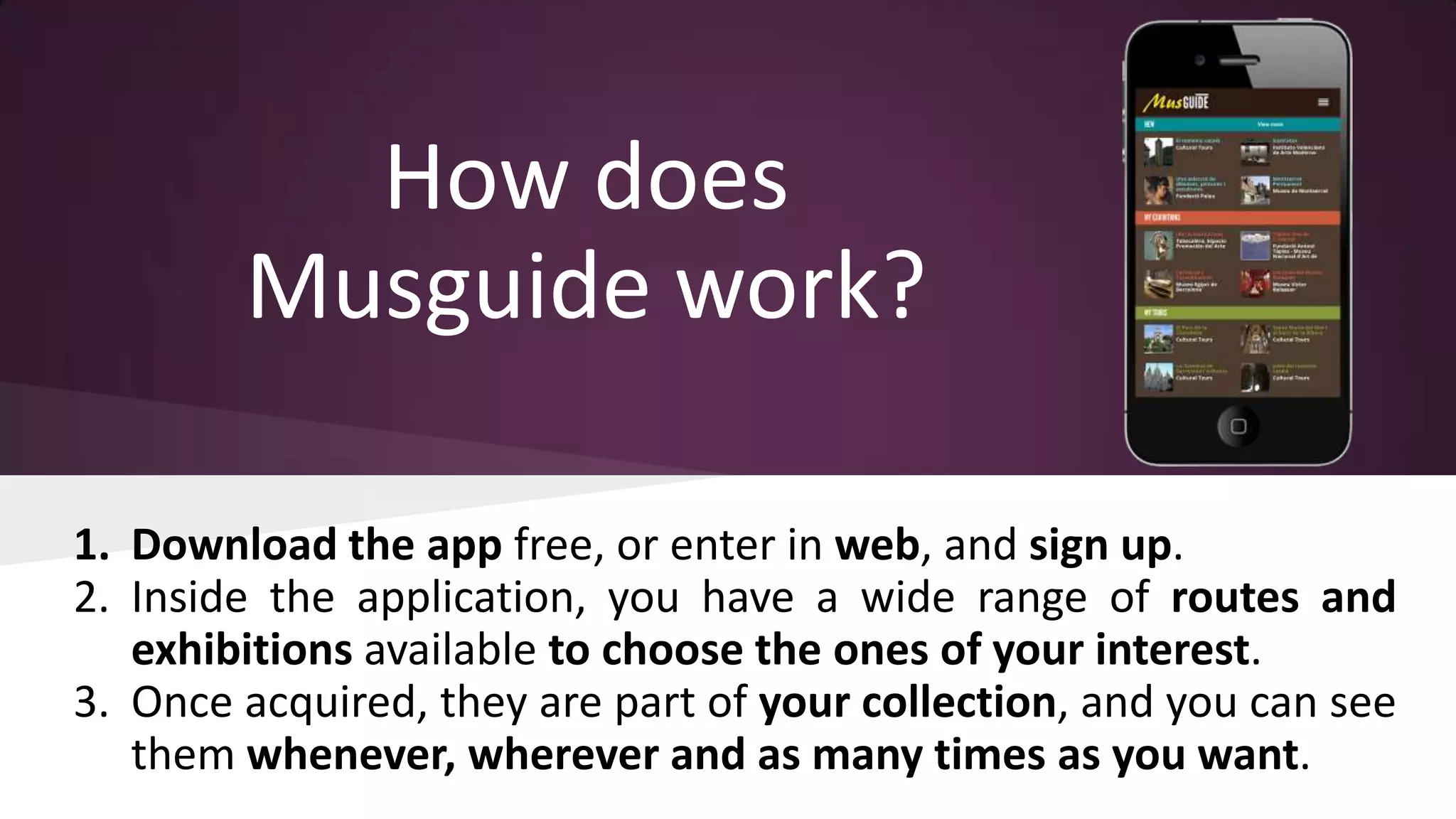 How does
Musguide work?
1. Download the app free, or enter in web, and sign up.
2. Inside the application, you have a wide range of routes and
exhibitions available to choose the ones of your interest.
3. Once acquired, they are part of your collection, and you can see
them whenever, wherever and as many times as you want.

 