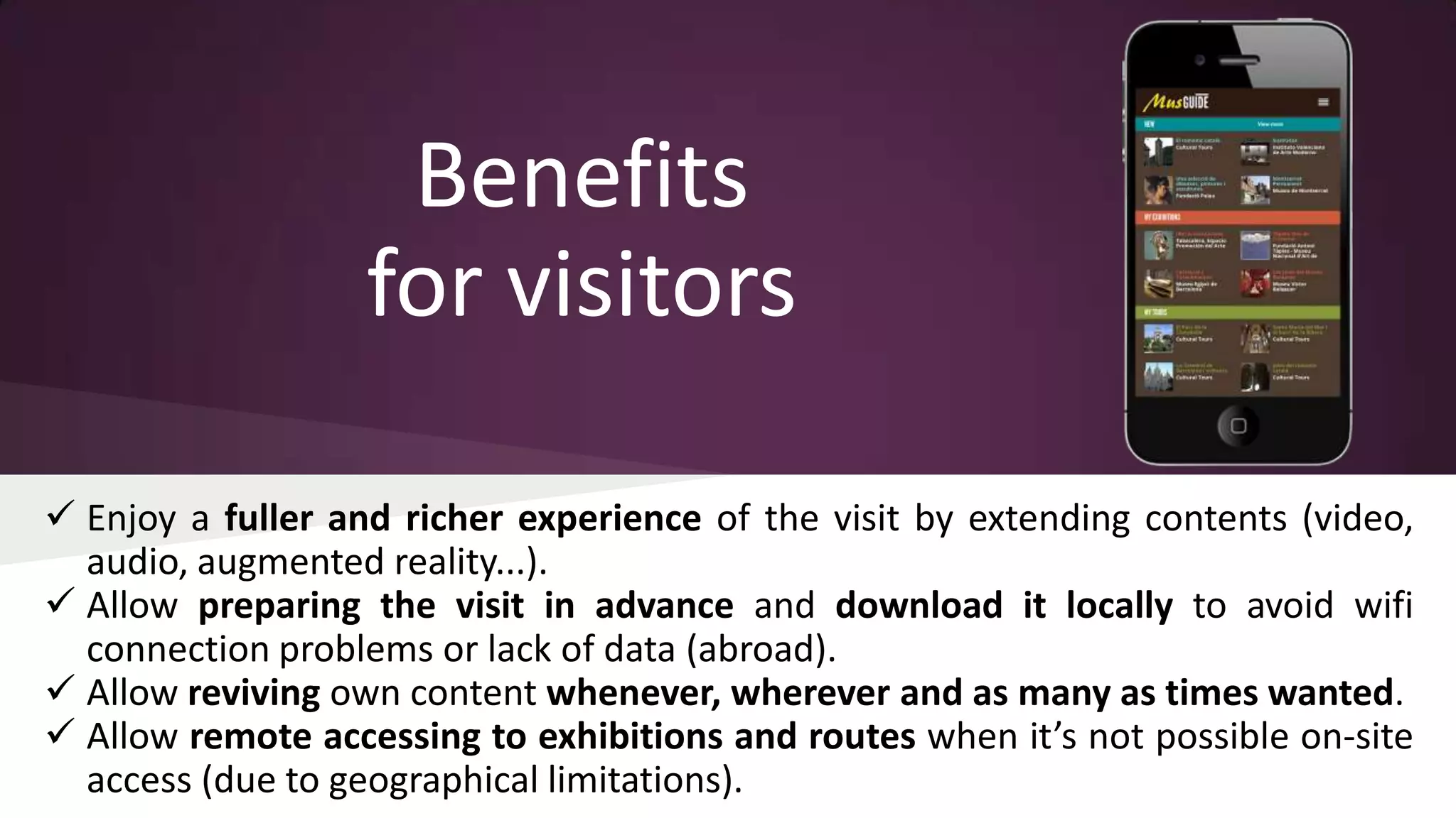 Benefits
for visitors
 Enjoy a fuller and richer experience of the visit by extending contents (video,
audio, augmented reality...).
 Allow preparing the visit in advance and download it locally to avoid wifi
connection problems or lack of data (abroad).
 Allow reviving own content whenever, wherever and as many as times wanted.
 Allow remote accessing to exhibitions and routes when it’s not possible on-site
access (due to geographical limitations).

 