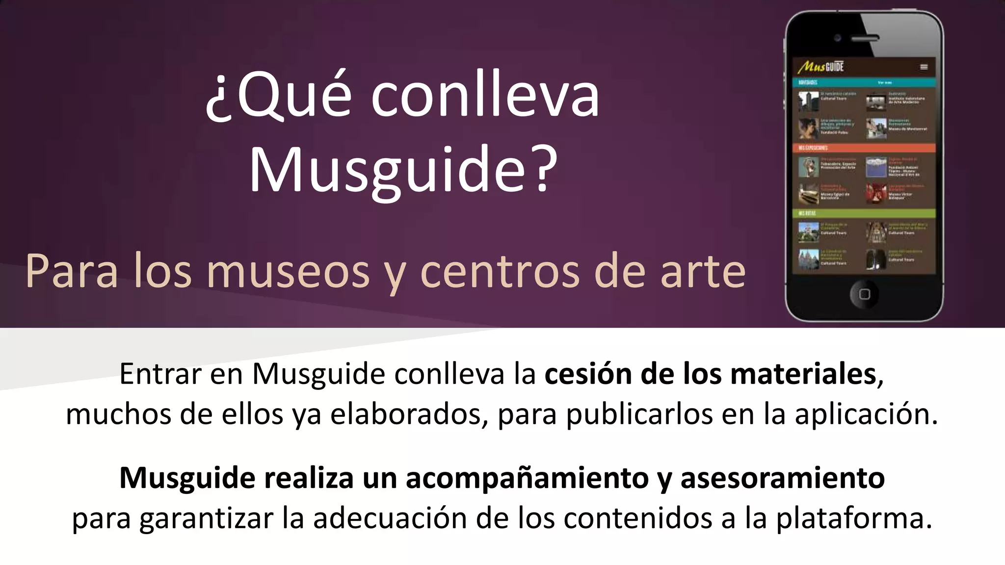 ¿Qué conlleva
Musguide?
Para los museos y centros de arte
Entrar en Musguide conlleva la cesión de los materiales,
muchos de ellos ya elaborados, para publicarlos en la aplicación.
Musguide realiza un acompañamiento y asesoramiento
para garantizar la adecuación de los contenidos a la plataforma.

 