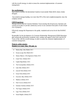 with the overall strategy, in order to ensure the consistent implementation of customer
management.
Key performance
Succeeded to establish the international handover team outside Dubai (KSA, Qatar,Jordan
&Egypt).
Succeeded to manage handing over more than 92% of the total completed properties since the
company started.
CRM Experience
Manage and develop the Customer Relations Team ensuring that all processes,functions and
systems are in place to provide satisfactory service to our customers from point of sale to hand
over of property.
Effectively manage the Department to the quality standards and service levels that DAMAC
aspire.
Responsible for the development of a Customer Relationship Management (CRM) Operations
plan and provide performance standards, tools, training and support to the Call Centre & CR
Team, in line with the overall strategy, in order to ensure the consistent implementation of
customer management.
Projects achievements:
Handed over more than 700 units in:
 Marina Bay (Abu Dhabi) 2013
 Ocean escape Abu Dhabi 2013
 Damac Maison (The Signature) Dubai 2013
 Canal View (Dubai) 2014
 Capital Bay(Dubai) 2014
 The Cosmopolitan (Dubai) 2014
 Lake Side (Dubai) 2015
 Lincoln Park (Dubai) 2015
 Green Park (Dubai) 2014
 Executive Bay (Dubai) 2014
 Madison (Dubai) 2014
 Park Towers (Dubai) 2013
 Emirates Gardens (Dubai) 2013
 The Vogue (Dubai) 2014
 Lago Vista (Dubai) 2013
 Smart Heights (Dubai) 2013
 