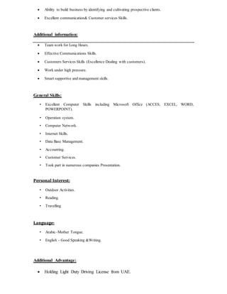  Ability to build business by identifying and cultivating prospective clients.
 Excellent communication& Customer services Skills.
Additional information:
 Team work for Long Hours.
 Effective Communications Skills.
 Customers Services Skills (Excellence Dealing with customers).
 Work under high pressure.
 Smart supportive and management skills.
General Skills:
• Excellent Computer Skills including Microsoft Office (ACCES, EXCEL, WORD,
POWERPOINT).
• Operation system.
• Computer Network.
• Internet Skills.
• Data Base Management.
• Accounting.
• Customer Services.
• Took part in numerous companies Presentation.
Personal Interest:
• Outdoor Activities.
• Reading.
• Travelling
Language:
• Arabic–Mother Tongue.
• English - Good Speaking &Writing.
Additional Advantage:
 Holding Light Duty Driving License from UAE.
 
