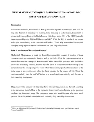 MUSHARAKAH MUTANAQISAH BASED HOUSE FINANCING LEGAL
ISSUES AND RECOMMENDATIONS

Introduction
In our world nowadays, the contract of Al-Bay‟ Bithaman Ajil (BBA) had always been used for
long time duration of financing. For example, home financing. In Malaysia also, this concept is
popular and it showed that at the Kuala Lumpur High Court alone, 90% of the 3,200 Muamalat
cases registered between 2003 to 2009 concerns BBA1. While the BBA is popular, it has proven
to be quite unsatisfactory to the customers and bankers. That‟s why Musharakah Mutanaqisah
concept is being argued as a better contract than BBA for long time duration.
What is Musharakah Mutanaqisah Concept?
Musharakah Mutanaqisah is based on diminishing partnership concept. It consists of three
contracts which are musharakah, ijarah as well as bay‟(sale). First, the customer enters into a
musharakah under the concept of „Shirkat-al-Milk‟ (joint ownership) agreement with the bank to
co-own the asset being financed. Second, the bank leases its share in the asset ownership to the
customer under the concept of ijarah. This is when the customer pays a% of the asset cost as the
initial share to co-own the asset whilst the bank provides for the balance of b%. Third, the
customer gradually buys the bank‟s b% share at an agreed portion periodically until the asset is
fully owned by the customer.

The periodic rental amounts will be jointly shared between the customer and the bank according
to the percentage share holding at the particular times which keeps changing as the customer
purchases the financier‟s share. The customer‟s share ratio would increase after each rental
payment due to the periodic redemption until eventually fully owned by the customer

1

Zakhiri, M. (2010, June 9). Musharakah Mutanaqisah Financing Facilities Legal Issues and Challenges. Islamic
Finance News.(23)7.

 