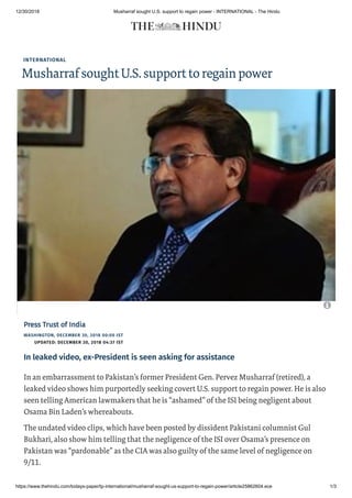 12/30/2018 Musharraf sought U.S. support to regain power - INTERNATIONAL - The Hindu
https://www.thehindu.com/todays-paper/tp-international/musharraf-sought-us-support-to-regain-power/article25862604.ece 1/3
INTERNATIONAL
MusharrafsoughtU.S.supporttoregainpower
WASHINGTON, DECEMBER 30, 2018 00:00 IST
UPDATED: DECEMBER 30, 2018 04:37 IST
Press Trust of IndiaPress Trust of India
In leaked video, ex-President is seen asking for assistance
In an embarrassment to Pakistan’s former President Gen. Pervez Musharraf (retired), a
leaked video shows him purportedly seeking covert U.S. support to regain power. He is also
seen telling American lawmakers that he is “ashamed” of the ISI being negligent about
Osama Bin Laden’s whereabouts.
The undated video clips, which have been posted by dissident Pakistani columnist Gul
Bukhari, also show him telling that the negligence of the ISI over Osama’s presence on
Pakistan was “pardonable” as the CIA was also guilty of the same level of negligence on
9/11.

 