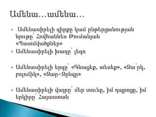  Ամենասիրելի գիրքը կամ ընթերցանության
նյութը՝ Հովհաննես Թումանյան
«Պատմվածքներ»
 Ամենասիրելի խաղը՝ լեգո
 Ամենասիրելի երգը՝ «Գնացեք, տեսեք», «Զա՛րկ,
բոլոճիկ», «Զար-Զընգը»
 Ամենասիրելի վայրը՝ մեր տունը, իմ դպրոցը, իմ
երկիրը՝ Հայաստան
 