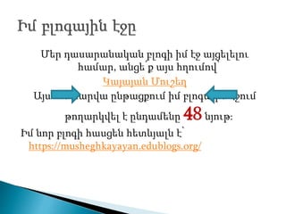 Մեր դասարանական բլոգի իմ էջ այցելելու
համար, անցե՛ք այս հղումով՝
Կայայան Մուշեղ
Այս ուստարվա ընթացքում իմ բլոգային էջում
թողարկվել է ընդամենը 48նյութ։
Իմ նոր բլոգի հասցեն հետևյալն է՝
https://musheghkayayan.edublogs.org/
 