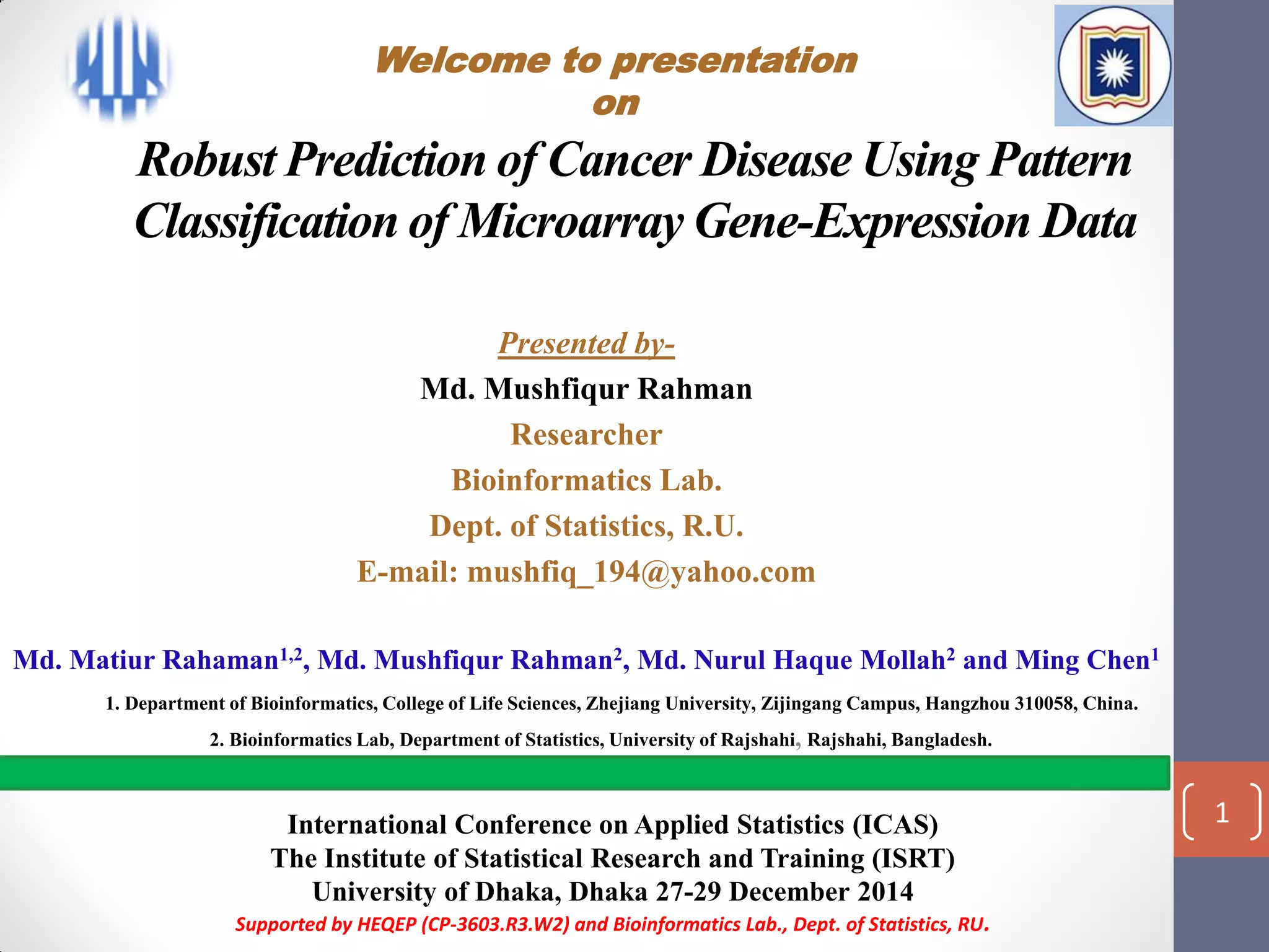 Robust Prediction of Cancer Disease Using Pattern
Classification of Microarray Gene-Expression Data
Presented by-
Md. Mushfiqur Rahman
Researcher
Bioinformatics Lab.
Dept. of Statistics, R.U.
E-mail: mushfiq_194@yahoo.com
Md. Matiur Rahaman1,2, Md. Mushfiqur Rahman2, Md. Nurul Haque Mollah2 and Ming Chen1
1. Department of Bioinformatics, College of Life Sciences, Zhejiang University, Zijingang Campus, Hangzhou 310058, China.
2. Bioinformatics Lab, Department of Statistics, University of Rajshahi, Rajshahi, Bangladesh.
International Conference on Applied Statistics (ICAS)
The Institute of Statistical Research and Training (ISRT)
University of Dhaka, Dhaka 27-29 December 2014
Supported by HEQEP (CP-3603.R3.W2) and Bioinformatics Lab., Dept. of Statistics, RU.
1
Welcome to presentation
on
 
