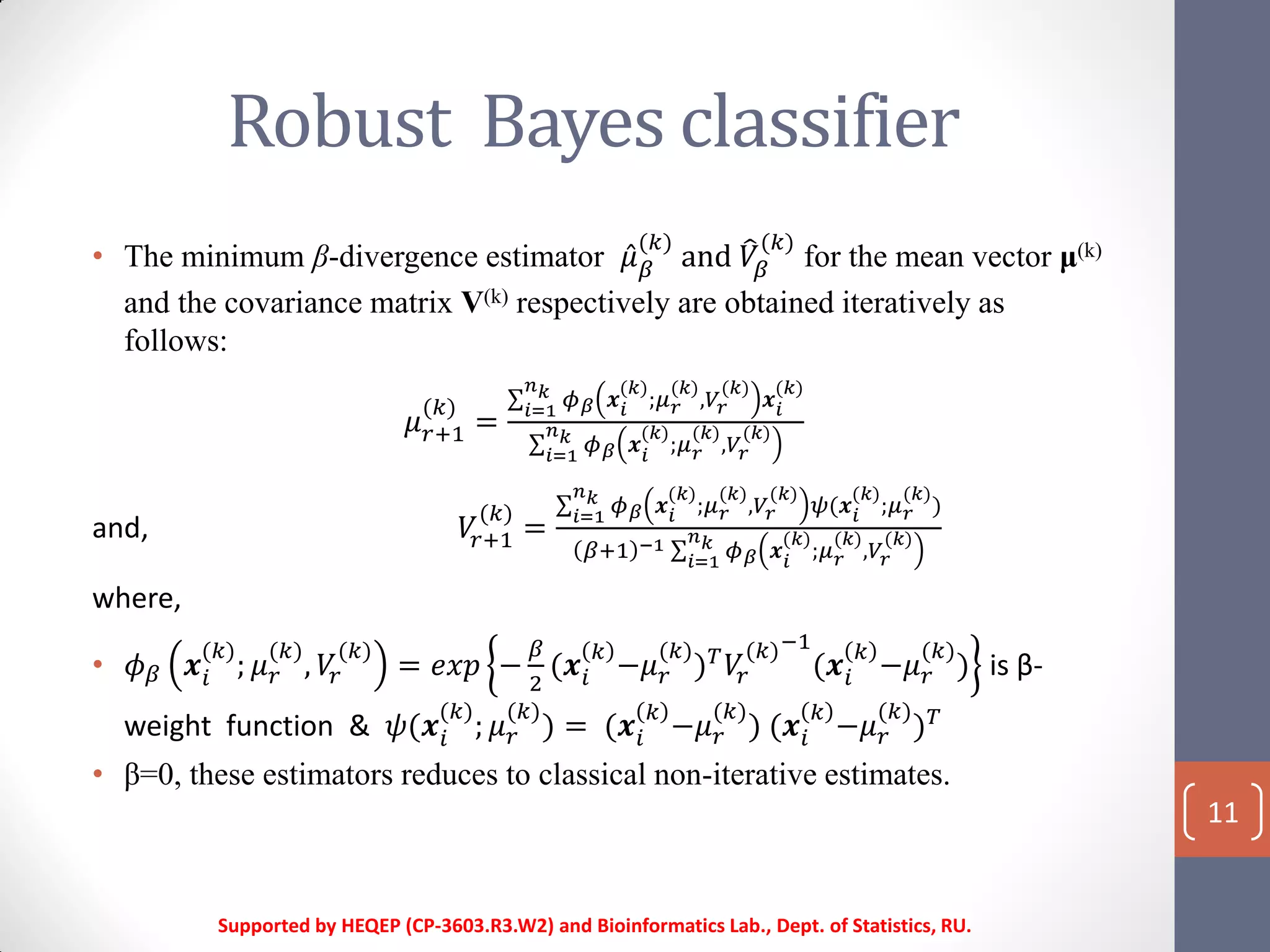 Robust Bayes classifier
Supported by HEQEP (CP-3603.R3.W2) and Bioinformatics Lab., Dept. of Statistics, RU.
11
• The minimum β-divergence estimator 𝜇 𝛽
(𝑘)
and 𝑉𝛽
(𝑘)
for the mean vector μ(k)
and the covariance matrix V(k) respectively are obtained iteratively as
follows:
𝜇 𝑟+1
(𝑘)
=
𝜙 𝛽 𝒙𝑖
(𝑘)
;𝜇 𝑟
(𝑘)
,𝑉𝑟
(𝑘)
𝒙𝑖
(𝑘)𝑛 𝑘
𝑖=1
𝜙 𝛽 𝒙𝑖
(𝑘)
;𝜇 𝑟
(𝑘)
,𝑉𝑟
(𝑘)𝑛 𝑘
𝑖=1
and, 𝑉𝑟+1
(𝑘)
=
𝜙 𝛽 𝒙𝑖
(𝑘)
;𝜇 𝑟
(𝑘)
,𝑉𝑟
(𝑘)
𝜓(𝒙 𝑖
(𝑘)
;𝜇 𝑟
(𝑘)
)
𝑛 𝑘
𝑖=1
𝛽+1 −1 𝜙 𝛽 𝒙𝑖
(𝑘)
;𝜇 𝑟
(𝑘)
,𝑉𝑟
(𝑘)𝑛 𝑘
𝑖=1
where,
• 𝜙 𝛽 𝒙𝑖
(𝑘)
; 𝜇 𝑟
(𝑘)
, 𝑉𝑟
(𝑘)
= 𝑒𝑥𝑝 −
𝛽
2
(𝒙𝑖
𝑘
−𝜇 𝑟
(𝑘)
) 𝑇
𝑉𝑟
(𝑘)−1
(𝒙𝑖
𝑘
−𝜇 𝑟
(𝑘)
) is β-
weight function & 𝜓(𝒙𝑖
(𝑘)
; 𝜇 𝑟
(𝑘)
) = (𝒙𝑖
𝑘
−𝜇 𝑟
(𝑘)
) (𝒙𝑖
𝑘
−𝜇 𝑟
(𝑘)
) 𝑇
• β=0, these estimators reduces to classical non-iterative estimates.
 
