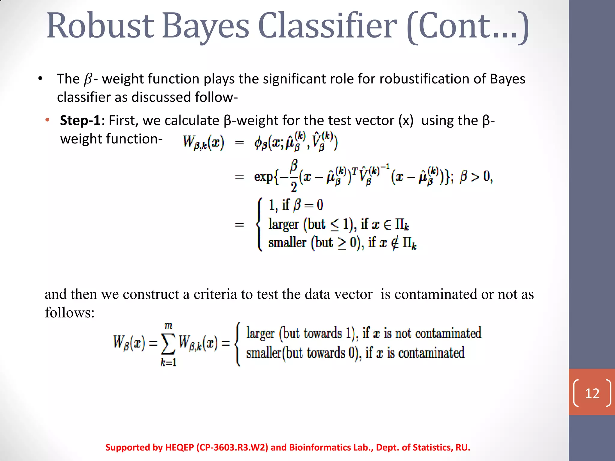 Robust Bayes Classifier (Cont…)
Supported by HEQEP (CP-3603.R3.W2) and Bioinformatics Lab., Dept. of Statistics, RU.
12
• Step-1: First, we calculate β-weight for the test vector (x) using the β-
weight function-
and then we construct a criteria to test the data vector is contaminated or not as
follows:
• The 𝛽- weight function plays the significant role for robustification of Bayes
classifier as discussed follow-
 