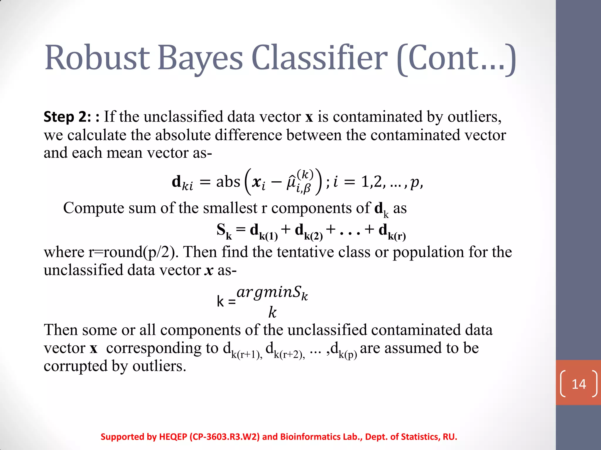 Robust Bayes Classifier (Cont…)
14
Step 2: : If the unclassified data vector x is contaminated by outliers,
we calculate the absolute difference between the contaminated vector
and each mean vector as-
𝐝 𝑘𝑖 = abs 𝒙𝑖 − 𝜇𝑖,𝛽
𝑘
; 𝑖 = 1,2, … , 𝑝,
Compute sum of the smallest r components of dk as
Sk = dk(1) + dk(2) + . . . + dk(r)
where r=round(p/2). Then find the tentative class or population for the
unclassified data vector x as-
k =
𝑎𝑟𝑔𝑚𝑖𝑛𝑆 𝑘
𝑘
Then some or all components of the unclassified contaminated data
vector x corresponding to dk(r+1), dk(r+2), ... ,dk(p) are assumed to be
corrupted by outliers.
Supported by HEQEP (CP-3603.R3.W2) and Bioinformatics Lab., Dept. of Statistics, RU.
 