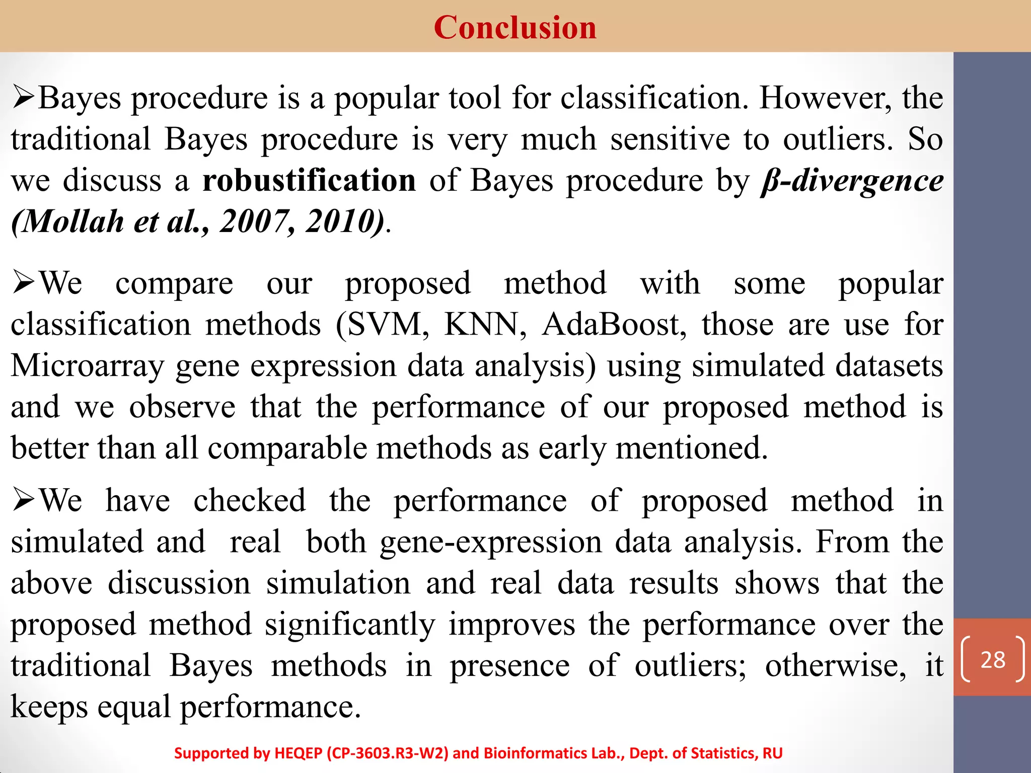 Conclusion
Bayes procedure is a popular tool for classification. However, the
traditional Bayes procedure is very much sensitive to outliers. So
we discuss a robustification of Bayes procedure by β-divergence
(Mollah et al., 2007, 2010).
We compare our proposed method with some popular
classification methods (SVM, KNN, AdaBoost, those are use for
Microarray gene expression data analysis) using simulated datasets
and we observe that the performance of our proposed method is
better than all comparable methods as early mentioned.
We have checked the performance of proposed method in
simulated and real both gene-expression data analysis. From the
above discussion simulation and real data results shows that the
proposed method significantly improves the performance over the
traditional Bayes methods in presence of outliers; otherwise, it
keeps equal performance.
Supported by HEQEP (CP-3603.R3-W2) and Bioinformatics Lab., Dept. of Statistics, RU
28
 