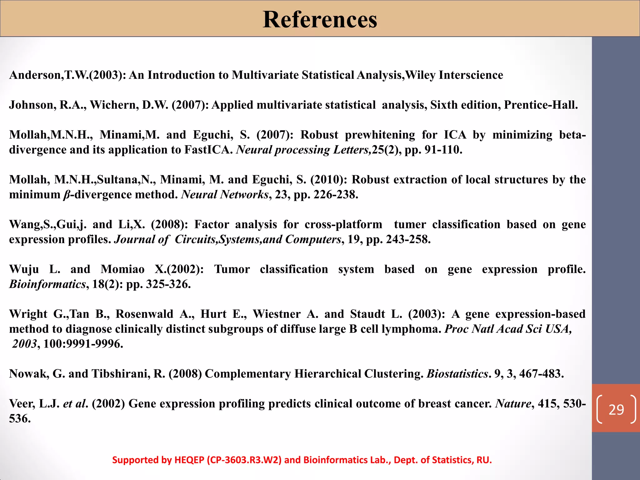 Anderson,T.W.(2003): An Introduction to Multivariate Statistical Analysis,Wiley Interscience
Johnson, R.A., Wichern, D.W. (2007): Applied multivariate statistical analysis, Sixth edition, Prentice-Hall.
Mollah,M.N.H., Minami,M. and Eguchi, S. (2007): Robust prewhitening for ICA by minimizing beta-
divergence and its application to FastICA. Neural processing Letters,25(2), pp. 91-110.
Mollah, M.N.H.,Sultana,N., Minami, M. and Eguchi, S. (2010): Robust extraction of local structures by the
minimum β-divergence method. Neural Networks, 23, pp. 226-238.
Wang,S.,Gui,j. and Li,X. (2008): Factor analysis for cross-platform tumer classification based on gene
expression profiles. Journal of Circuits,Systems,and Computers, 19, pp. 243-258.
Wuju L. and Momiao X.(2002): Tumor classification system based on gene expression profile.
Bioinformatics, 18(2): pp. 325-326.
Wright G.,Tan B., Rosenwald A., Hurt E., Wiestner A. and Staudt L. (2003): A gene expression-based
method to diagnose clinically distinct subgroups of diffuse large B cell lymphoma. Proc Natl Acad Sci USA,
2003, 100:9991-9996.
Nowak, G. and Tibshirani, R. (2008) Complementary Hierarchical Clustering. Biostatistics. 9, 3, 467-483.
Veer, L.J. et al. (2002) Gene expression profiling predicts clinical outcome of breast cancer. Nature, 415, 530-
536.
References
Supported by HEQEP (CP-3603.R3.W2) and Bioinformatics Lab., Dept. of Statistics, RU.
29
 