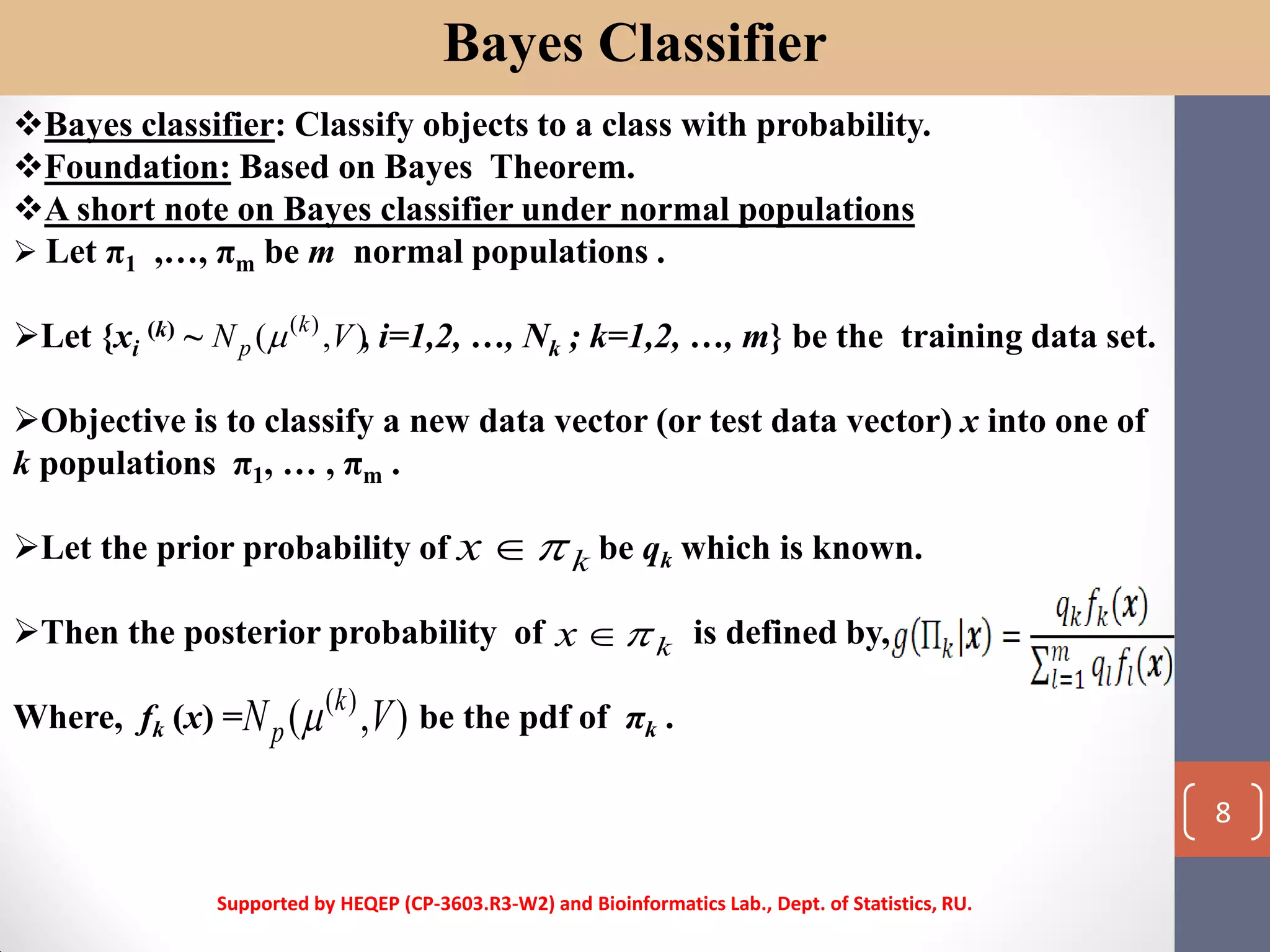 Bayes Classifier
Bayes classifier: Classify objects to a class with probability.
Foundation: Based on Bayes Theorem.
A short note on Bayes classifier under normal populations
 Let π1 ,…, πm be m normal populations .
Let {xi
(k) ~ , i=1,2, …, Nk ; k=1,2, …, m} be the training data set.
Objective is to classify a new data vector (or test data vector) x into one of
k populations π1, … , πm .
Let the prior probability of be qk which is known.
Then the posterior probability of is defined by,
Where, fk (x) = be the pdf of πk .
),( )(
VN k
p 
kx 
kx 
),( )(
VN k
p 
Supported by HEQEP (CP-3603.R3-W2) and Bioinformatics Lab., Dept. of Statistics, RU.
8
 