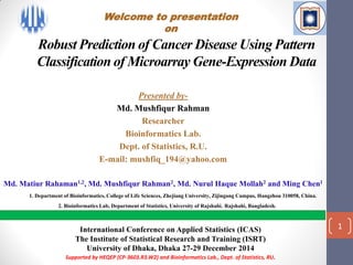 Robust Prediction of Cancer Disease Using Pattern
Classification of Microarray Gene-Expression Data
Presented by-
Md. Mushfiqur Rahman
Researcher
Bioinformatics Lab.
Dept. of Statistics, R.U.
E-mail: mushfiq_194@yahoo.com
Md. Matiur Rahaman1,2, Md. Mushfiqur Rahman2, Md. Nurul Haque Mollah2 and Ming Chen1
1. Department of Bioinformatics, College of Life Sciences, Zhejiang University, Zijingang Campus, Hangzhou 310058, China.
2. Bioinformatics Lab, Department of Statistics, University of Rajshahi, Rajshahi, Bangladesh.
International Conference on Applied Statistics (ICAS)
The Institute of Statistical Research and Training (ISRT)
University of Dhaka, Dhaka 27-29 December 2014
Supported by HEQEP (CP-3603.R3.W2) and Bioinformatics Lab., Dept. of Statistics, RU.
1
Welcome to presentation
on
 