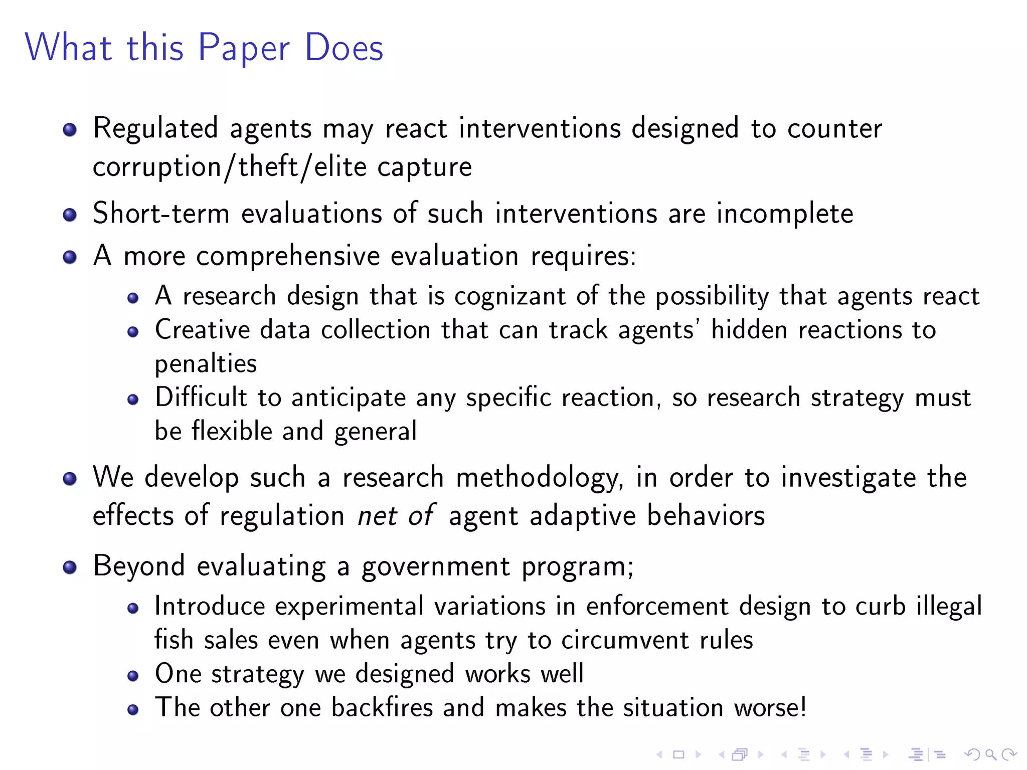 What this Paper Does
Regulated agents may react interventions designed to counter
corruption/theft/elite capture
Short-term evaluations of such interventions are incomplete
A more comprehensive evaluation requires:
A research design that is cognizant of the possibility that agents react
Creative data collection that can track agents' hidden reactions to
penalties
Dicult to anticipate any specic reaction, so research strategy must
be exible and general
We develop such a research methodology, in order to investigate the
eects of regulation net of agent adaptive behaviors
Beyond evaluating a government program;
Introduce experimental variations in enforcement design to curb illegal
sh sales even when agents try to circumvent rules
One strategy we designed works well
The other one backres and makes the situation worse!
 