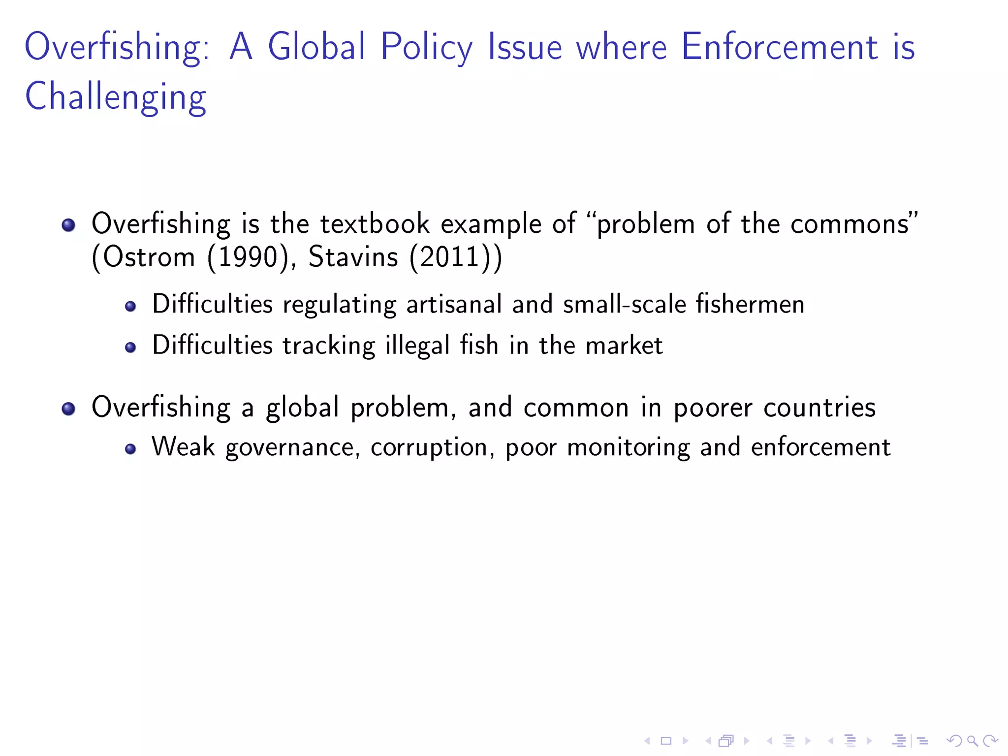 Overshing: A Global Policy Issue where Enforcement is
Challenging
Overshing is the textbook example of problem of the commons
(Ostrom (1990), Stavins (2011))
Diculties regulating artisanal and small-scale shermen
Diculties tracking illegal sh in the market
Overshing a global problem, and common in poorer countries
Weak governance, corruption, poor monitoring and enforcement
 