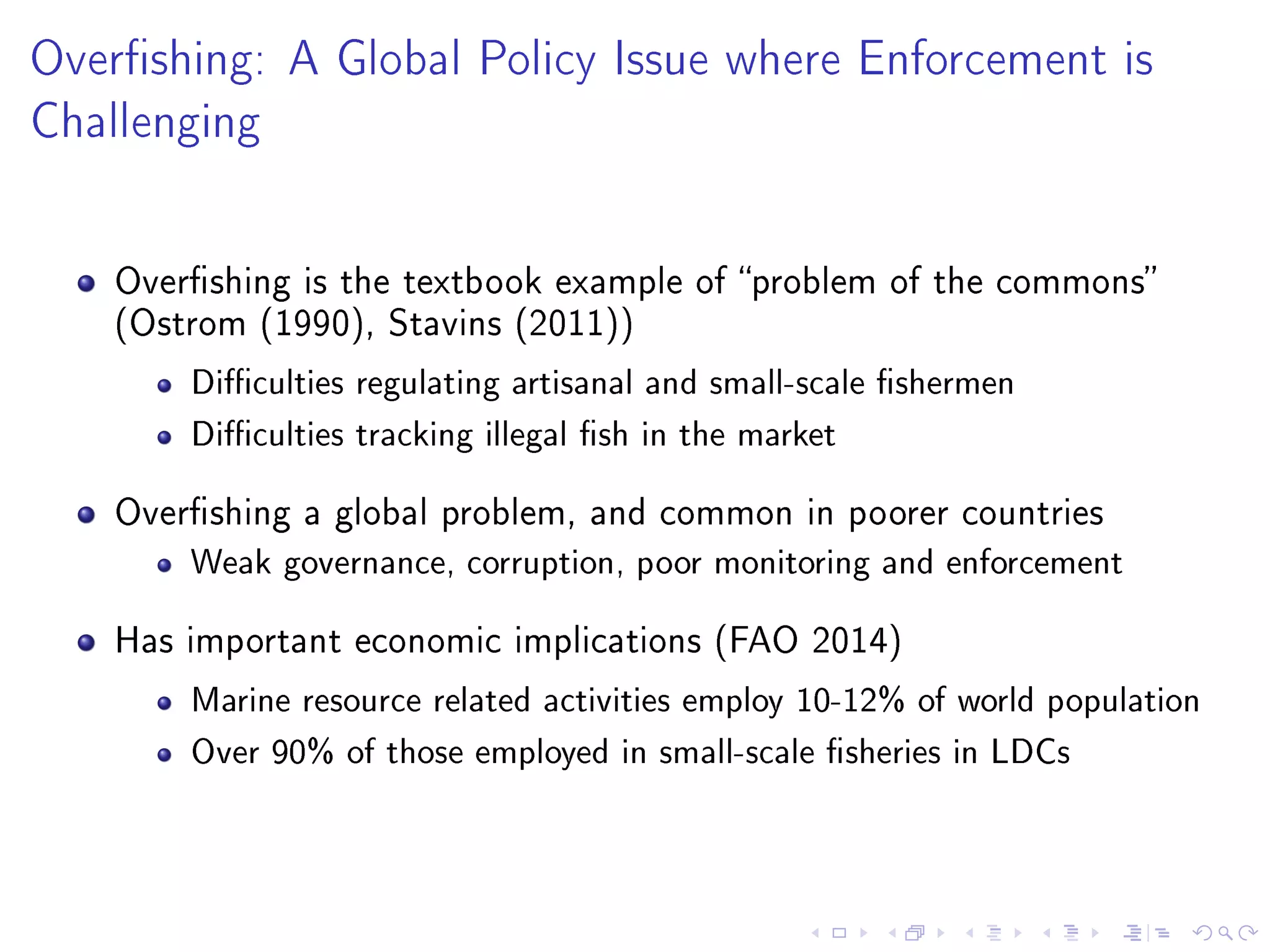 Overshing: A Global Policy Issue where Enforcement is
Challenging
Overshing is the textbook example of problem of the commons
(Ostrom (1990), Stavins (2011))
Diculties regulating artisanal and small-scale shermen
Diculties tracking illegal sh in the market
Overshing a global problem, and common in poorer countries
Weak governance, corruption, poor monitoring and enforcement
Has important economic implications (FAO 2014)
Marine resource related activities employ 10-12% of world population
Over 90% of those employed in small-scale sheries in LDCs
 